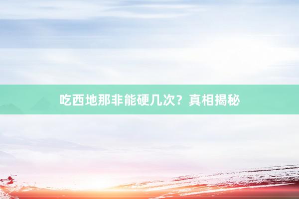 吃西地那非能硬几次？真相揭秘