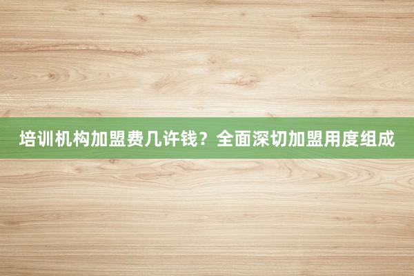 培训机构加盟费几许钱?全面深切加盟用度组成