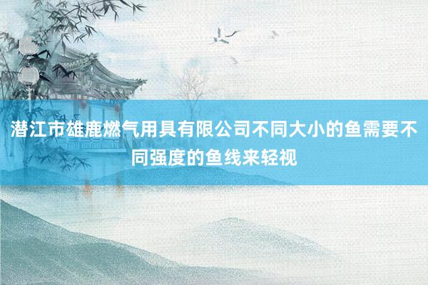 潜江市雄鹿燃气用具有限公司不同大小的鱼需要不同强度的鱼线来轻视